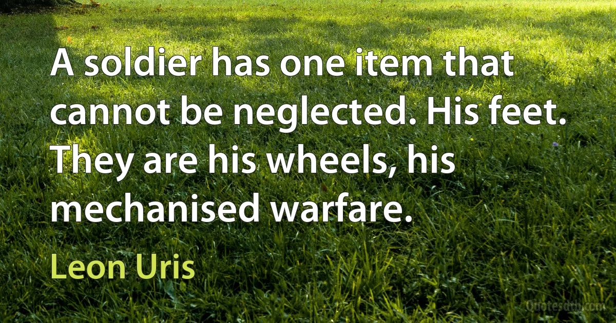 A soldier has one item that cannot be neglected. His feet. They are his wheels, his mechanised warfare. (Leon Uris)