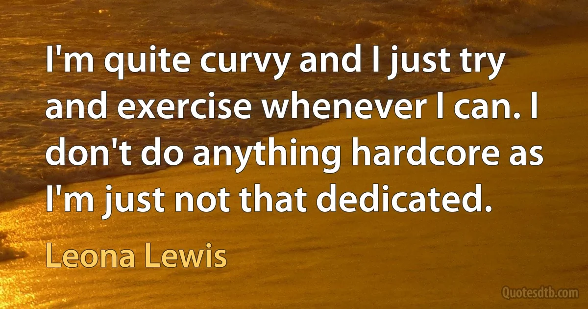 I'm quite curvy and I just try and exercise whenever I can. I don't do anything hardcore as I'm just not that dedicated. (Leona Lewis)