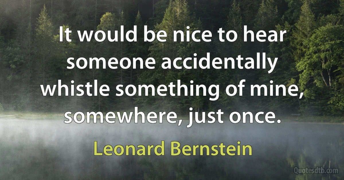 It would be nice to hear someone accidentally whistle something of mine, somewhere, just once. (Leonard Bernstein)