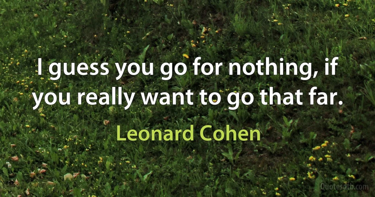 I guess you go for nothing, if you really want to go that far. (Leonard Cohen)