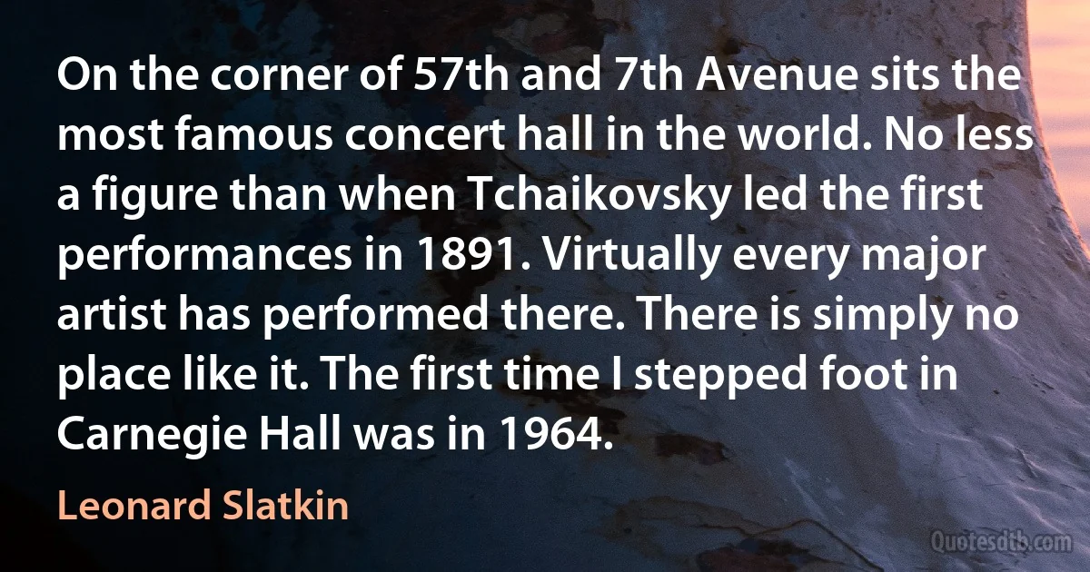 On the corner of 57th and 7th Avenue sits the most famous concert hall in the world. No less a figure than when Tchaikovsky led the first performances in 1891. Virtually every major artist has performed there. There is simply no place like it. The first time I stepped foot in Carnegie Hall was in 1964. (Leonard Slatkin)