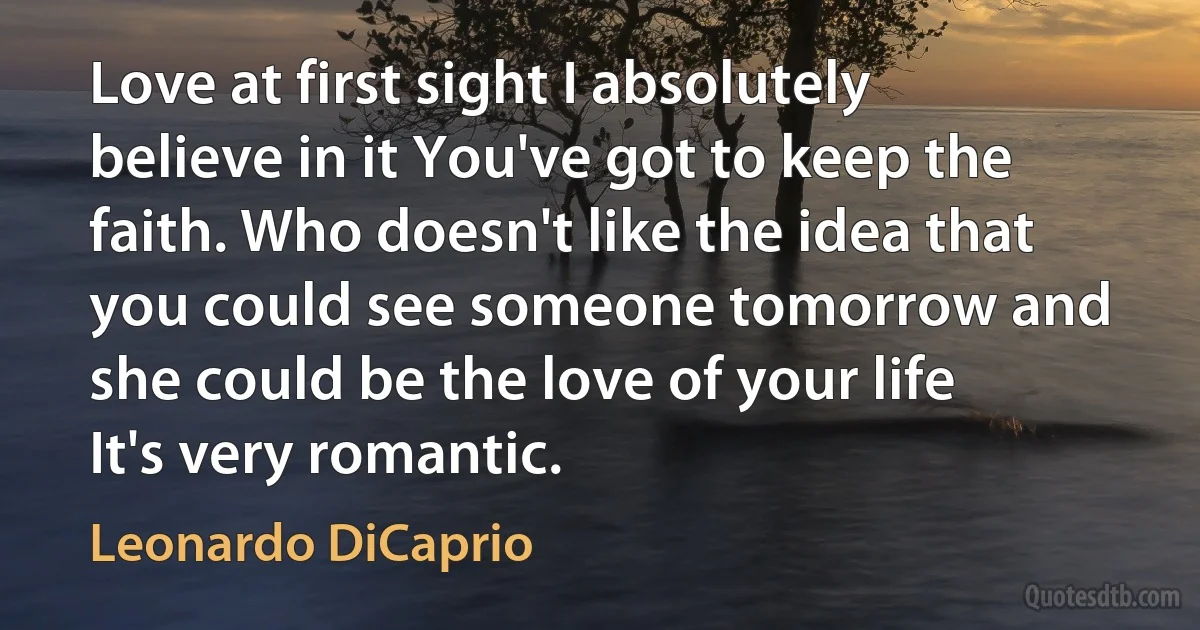 Love at first sight I absolutely believe in it You've got to keep the faith. Who doesn't like the idea that you could see someone tomorrow and she could be the love of your life It's very romantic. (Leonardo DiCaprio)