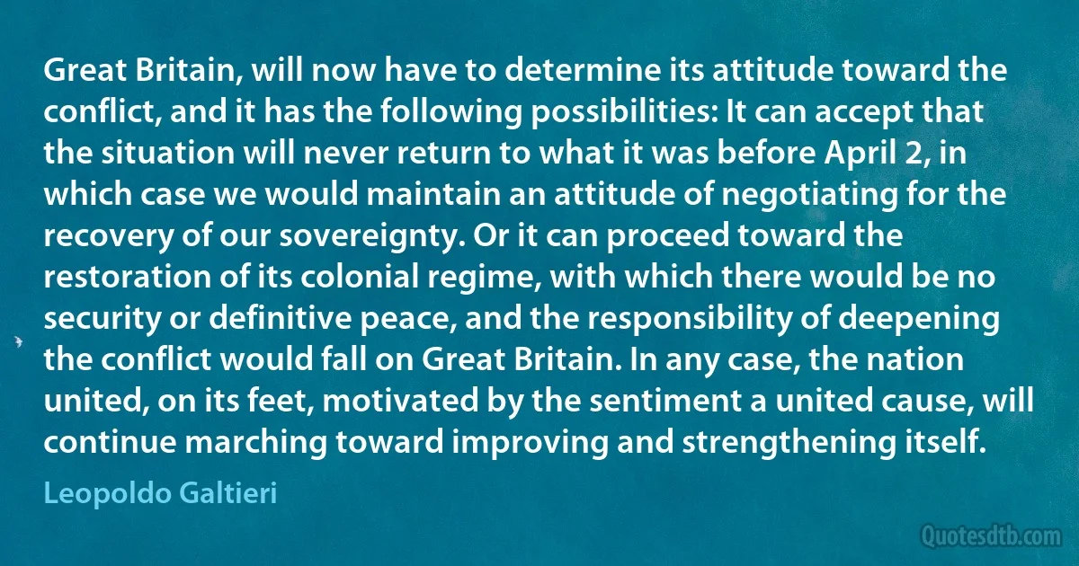 Great Britain, will now have to determine its attitude toward the conflict, and it has the following possibilities: It can accept that the situation will never return to what it was before April 2, in which case we would maintain an attitude of negotiating for the recovery of our sovereignty. Or it can proceed toward the restoration of its colonial regime, with which there would be no security or definitive peace, and the responsibility of deepening the conflict would fall on Great Britain. In any case, the nation united, on its feet, motivated by the sentiment a united cause, will continue marching toward improving and strengthening itself. (Leopoldo Galtieri)