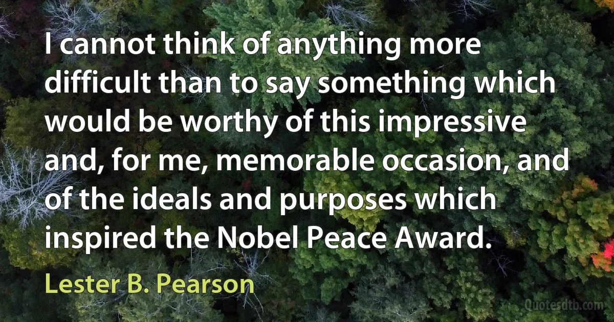 I cannot think of anything more difficult than to say something which would be worthy of this impressive and, for me, memorable occasion, and of the ideals and purposes which inspired the Nobel Peace Award. (Lester B. Pearson)