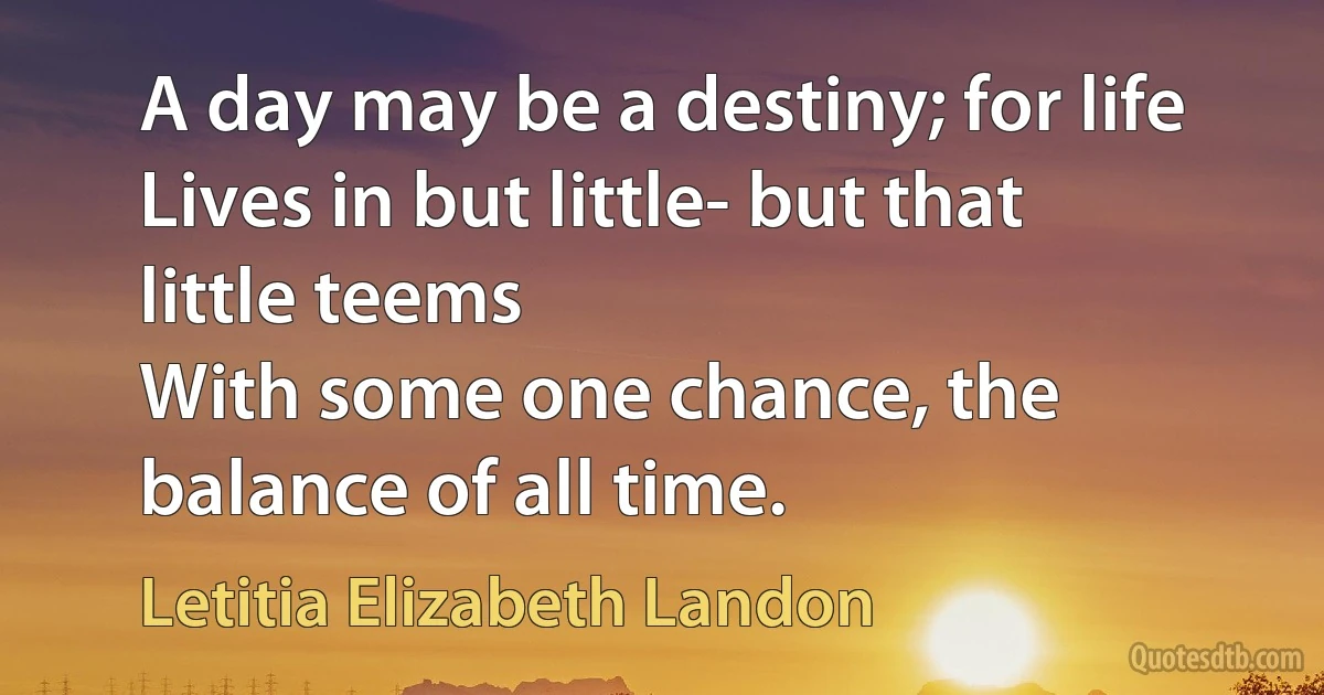 A day may be a destiny; for life
Lives in but little- but that little teems
With some one chance, the balance of all time. (Letitia Elizabeth Landon)