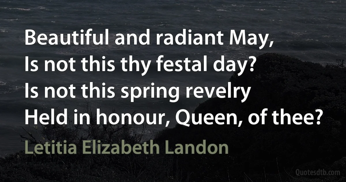 Beautiful and radiant May,
Is not this thy festal day?
Is not this spring revelry
Held in honour, Queen, of thee? (Letitia Elizabeth Landon)