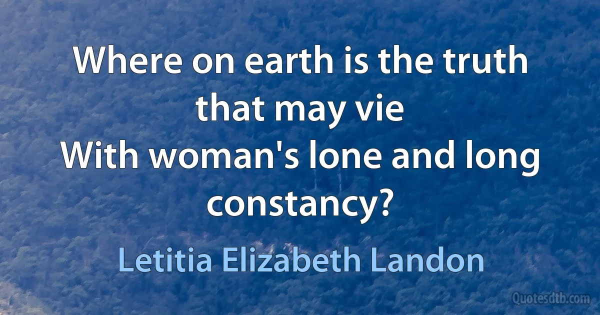 Where on earth is the truth that may vie
With woman's lone and long constancy? (Letitia Elizabeth Landon)