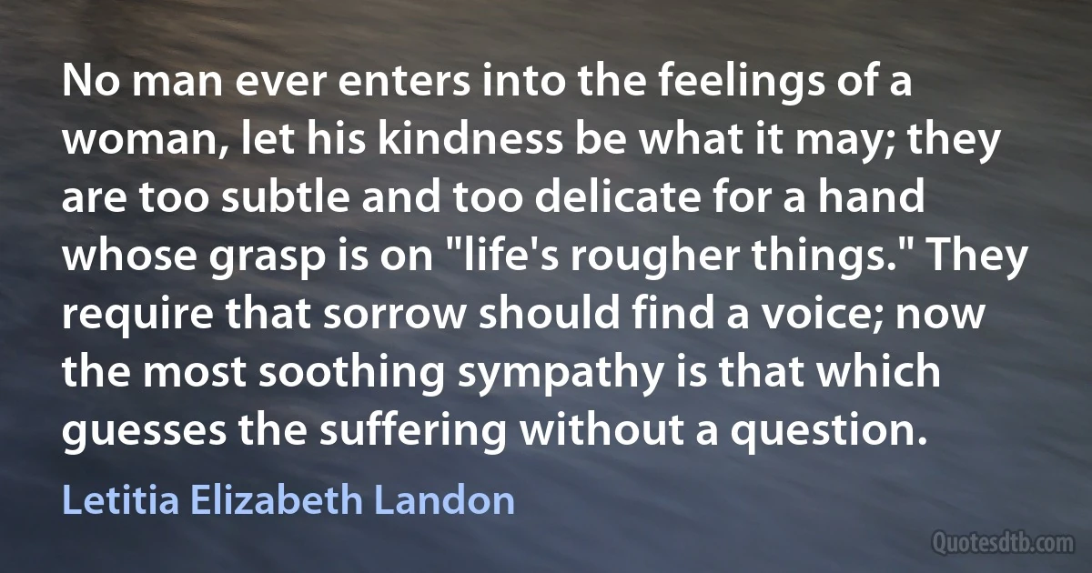 No man ever enters into the feelings of a woman, let his kindness be what it may; they are too subtle and too delicate for a hand whose grasp is on "life's rougher things." They require that sorrow should find a voice; now the most soothing sympathy is that which guesses the suffering without a question. (Letitia Elizabeth Landon)