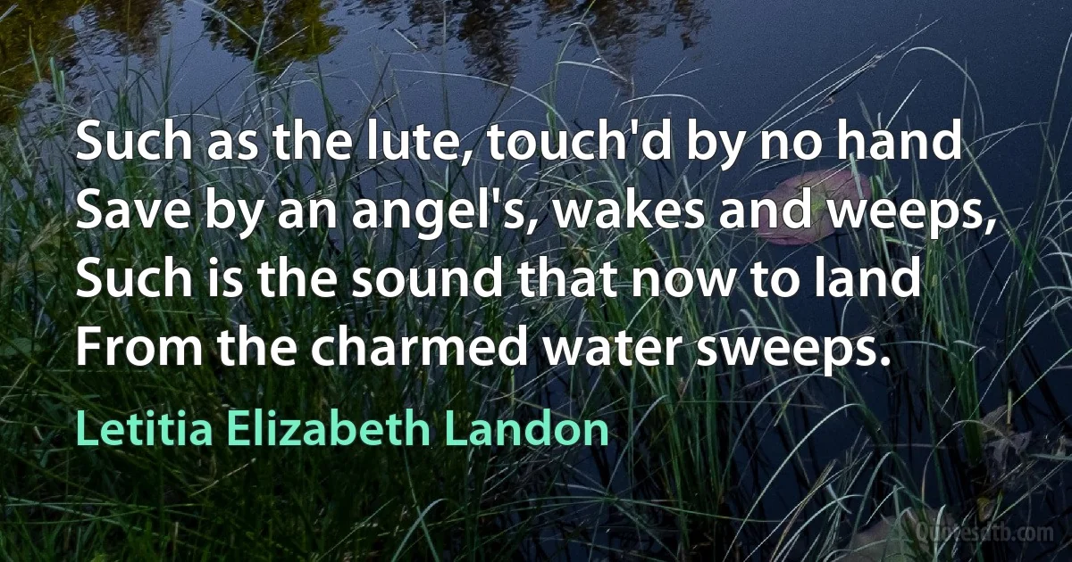 Such as the lute, touch'd by no hand
Save by an angel's, wakes and weeps,
Such is the sound that now to land
From the charmed water sweeps. (Letitia Elizabeth Landon)