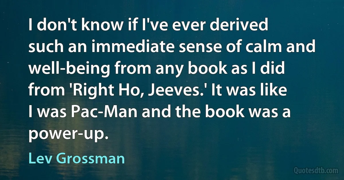 I don't know if I've ever derived such an immediate sense of calm and well-being from any book as I did from 'Right Ho, Jeeves.' It was like I was Pac-Man and the book was a power-up. (Lev Grossman)