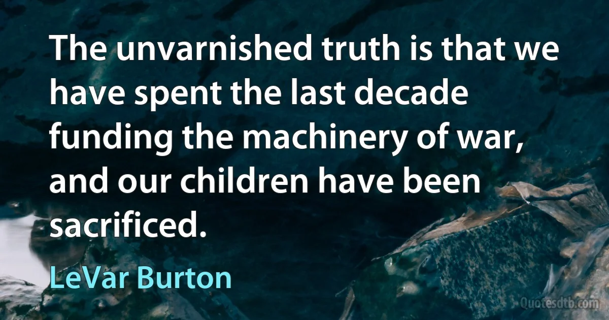 The unvarnished truth is that we have spent the last decade funding the machinery of war, and our children have been sacrificed. (LeVar Burton)