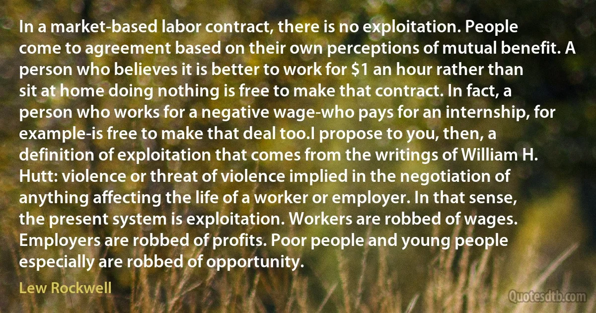 In a market-based labor contract, there is no exploitation. People come to agreement based on their own perceptions of mutual benefit. A person who believes it is better to work for $1 an hour rather than sit at home doing nothing is free to make that contract. In fact, a person who works for a negative wage-who pays for an internship, for example-is free to make that deal too.I propose to you, then, a definition of exploitation that comes from the writings of William H. Hutt: violence or threat of violence implied in the negotiation of anything affecting the life of a worker or employer. In that sense, the present system is exploitation. Workers are robbed of wages. Employers are robbed of profits. Poor people and young people especially are robbed of opportunity. (Lew Rockwell)