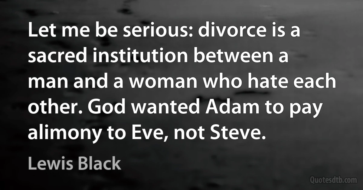 Let me be serious: divorce is a sacred institution between a man and a woman who hate each other. God wanted Adam to pay alimony to Eve, not Steve. (Lewis Black)