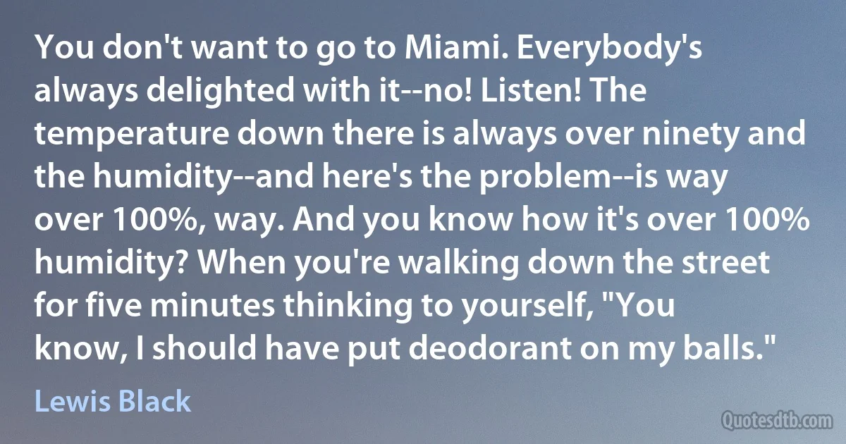 You don't want to go to Miami. Everybody's always delighted with it--no! Listen! The temperature down there is always over ninety and the humidity--and here's the problem--is way over 100%, way. And you know how it's over 100% humidity? When you're walking down the street for five minutes thinking to yourself, "You know, I should have put deodorant on my balls." (Lewis Black)