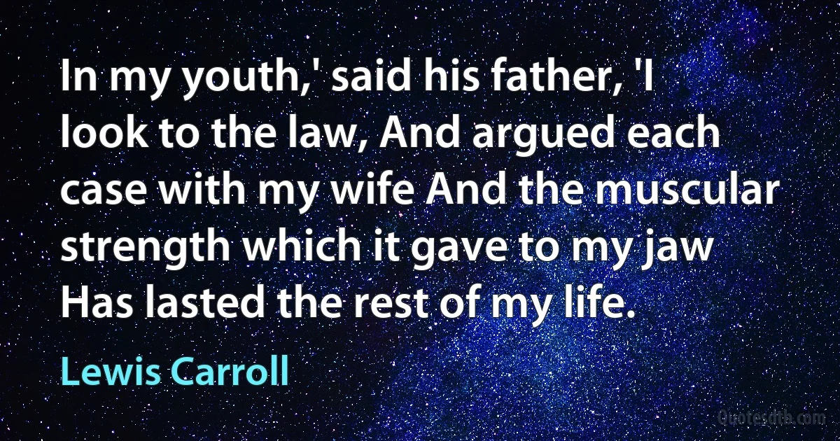 In my youth,' said his father, 'I look to the law, And argued each case with my wife And the muscular strength which it gave to my jaw Has lasted the rest of my life. (Lewis Carroll)