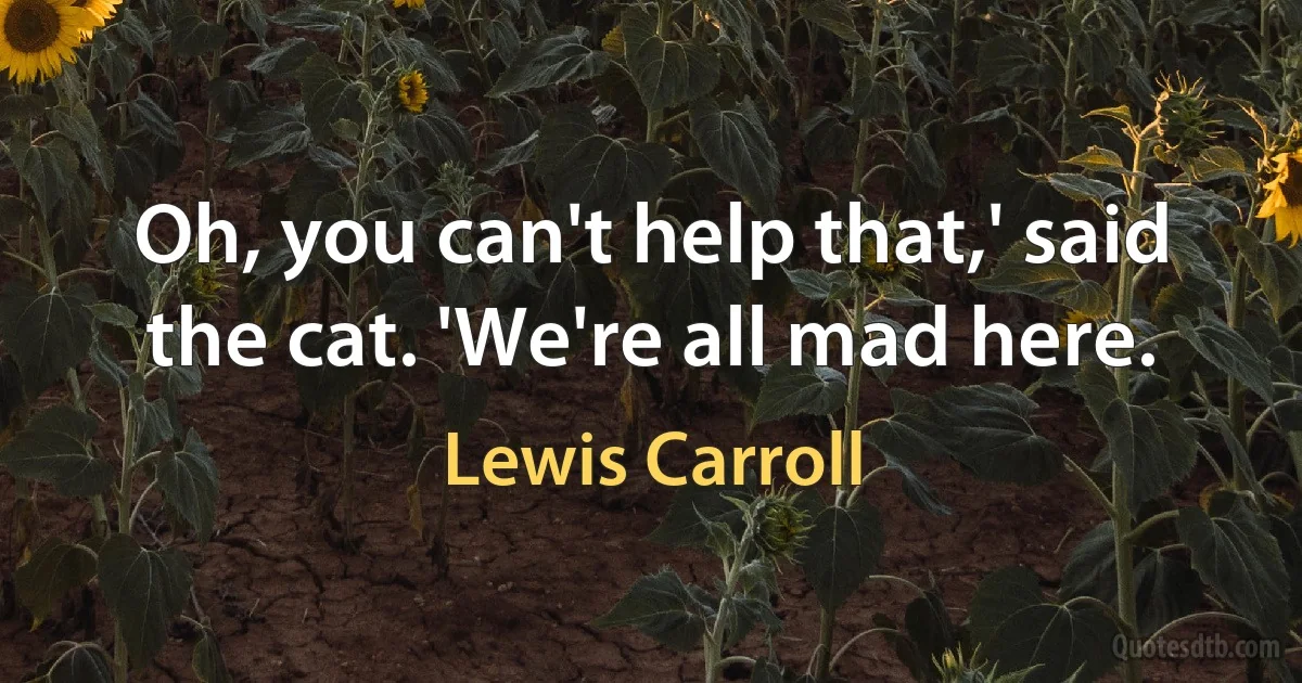 Oh, you can't help that,' said the cat. 'We're all mad here. (Lewis Carroll)