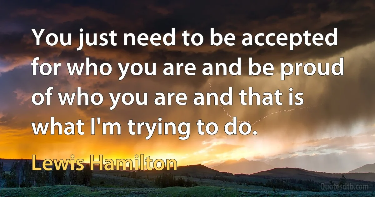 You just need to be accepted for who you are and be proud of who you are and that is what I'm trying to do. (Lewis Hamilton)