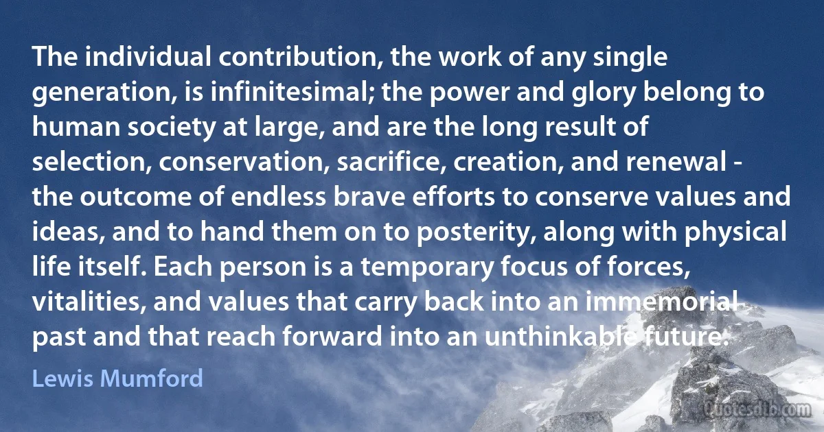 The individual contribution, the work of any single generation, is infinitesimal; the power and glory belong to human society at large, and are the long result of selection, conservation, sacrifice, creation, and renewal - the outcome of endless brave efforts to conserve values and ideas, and to hand them on to posterity, along with physical life itself. Each person is a temporary focus of forces, vitalities, and values that carry back into an immemorial past and that reach forward into an unthinkable future. (Lewis Mumford)