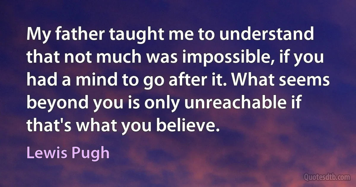 My father taught me to understand that not much was impossible, if you had a mind to go after it. What seems beyond you is only unreachable if that's what you believe. (Lewis Pugh)