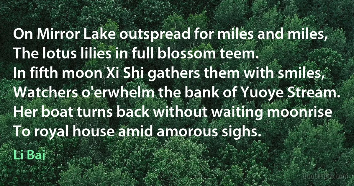 On Mirror Lake outspread for miles and miles,
The lotus lilies in full blossom teem.
In fifth moon Xi Shi gathers them with smiles,
Watchers o'erwhelm the bank of Yuoye Stream.
Her boat turns back without waiting moonrise
To royal house amid amorous sighs. (Li Bai)