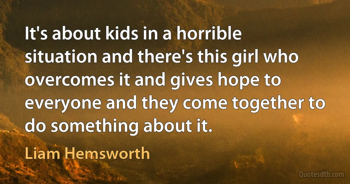 It's about kids in a horrible situation and there's this girl who overcomes it and gives hope to everyone and they come together to do something about it. (Liam Hemsworth)