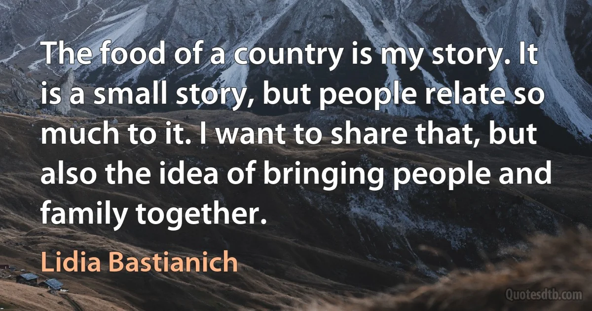 The food of a country is my story. It is a small story, but people relate so much to it. I want to share that, but also the idea of bringing people and family together. (Lidia Bastianich)