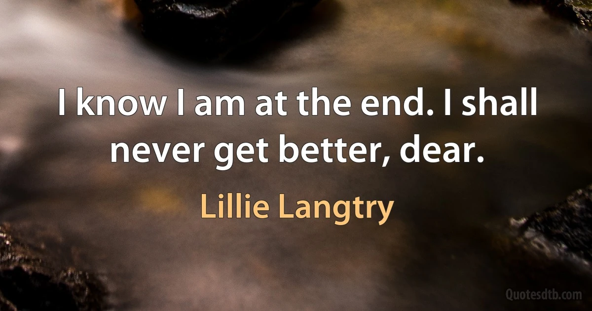 I know I am at the end. I shall never get better, dear. (Lillie Langtry)