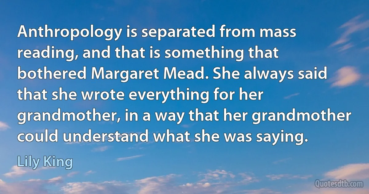 Anthropology is separated from mass reading, and that is something that bothered Margaret Mead. She always said that she wrote everything for her grandmother, in a way that her grandmother could understand what she was saying. (Lily King)