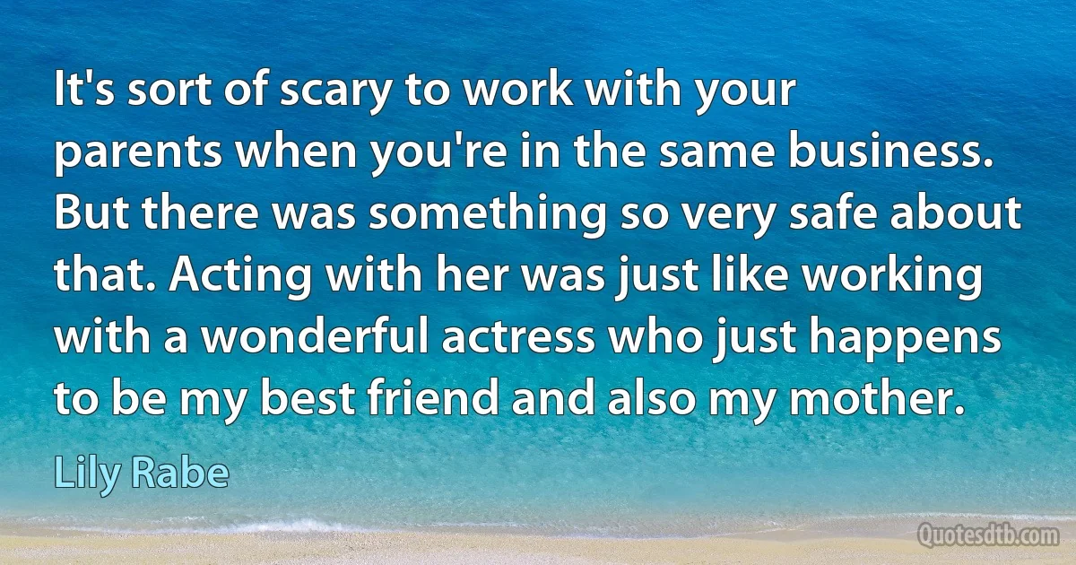 It's sort of scary to work with your parents when you're in the same business. But there was something so very safe about that. Acting with her was just like working with a wonderful actress who just happens to be my best friend and also my mother. (Lily Rabe)