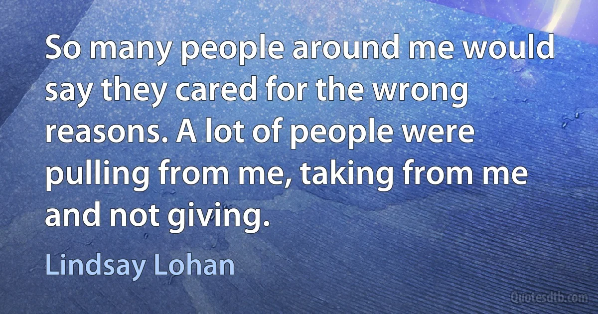 So many people around me would say they cared for the wrong reasons. A lot of people were pulling from me, taking from me and not giving. (Lindsay Lohan)