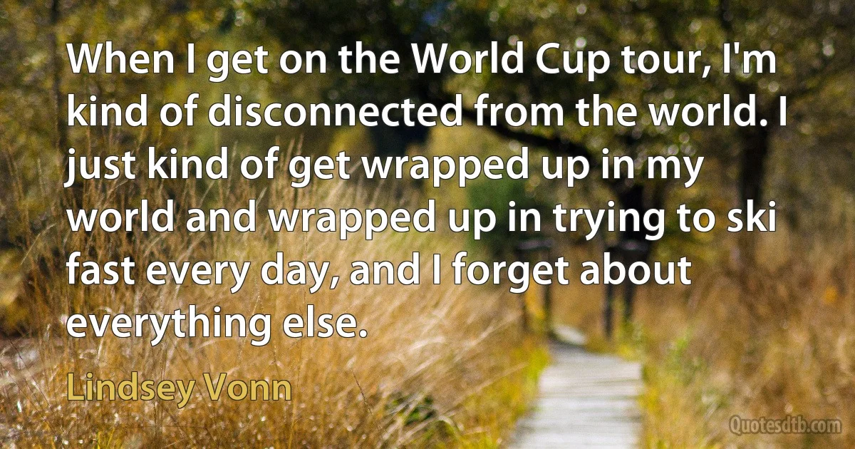 When I get on the World Cup tour, I'm kind of disconnected from the world. I just kind of get wrapped up in my world and wrapped up in trying to ski fast every day, and I forget about everything else. (Lindsey Vonn)