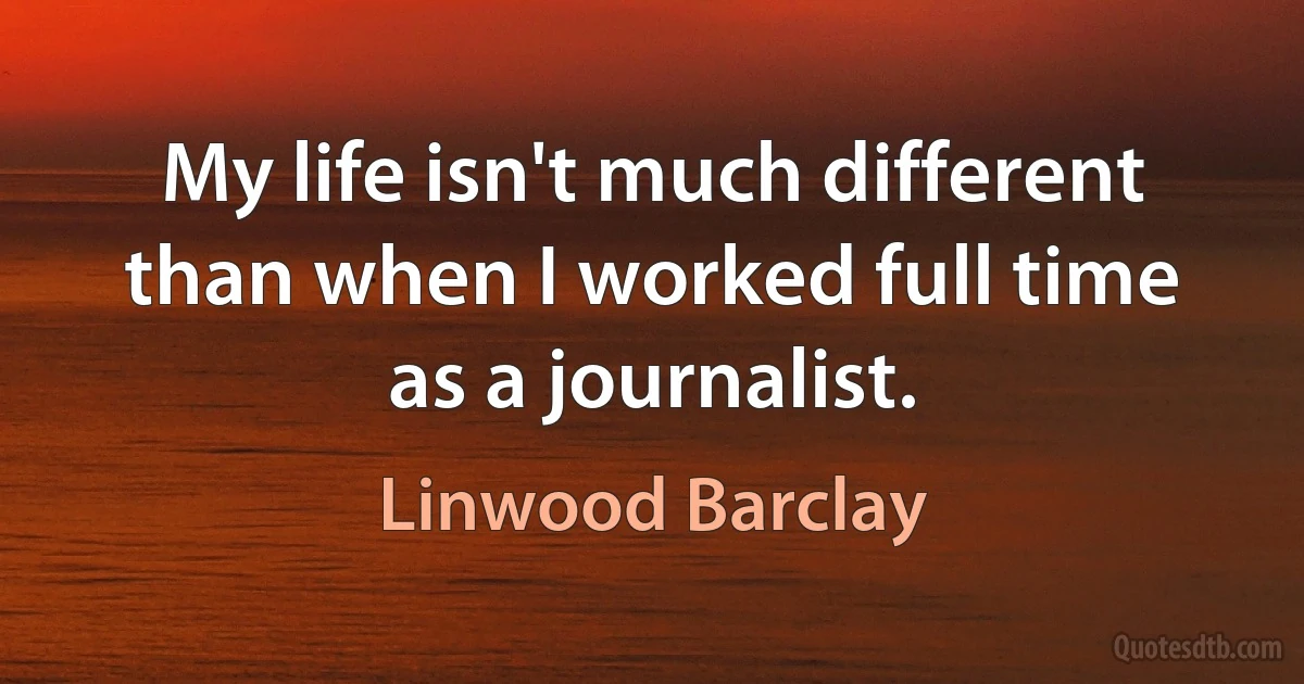 My life isn't much different than when I worked full time as a journalist. (Linwood Barclay)