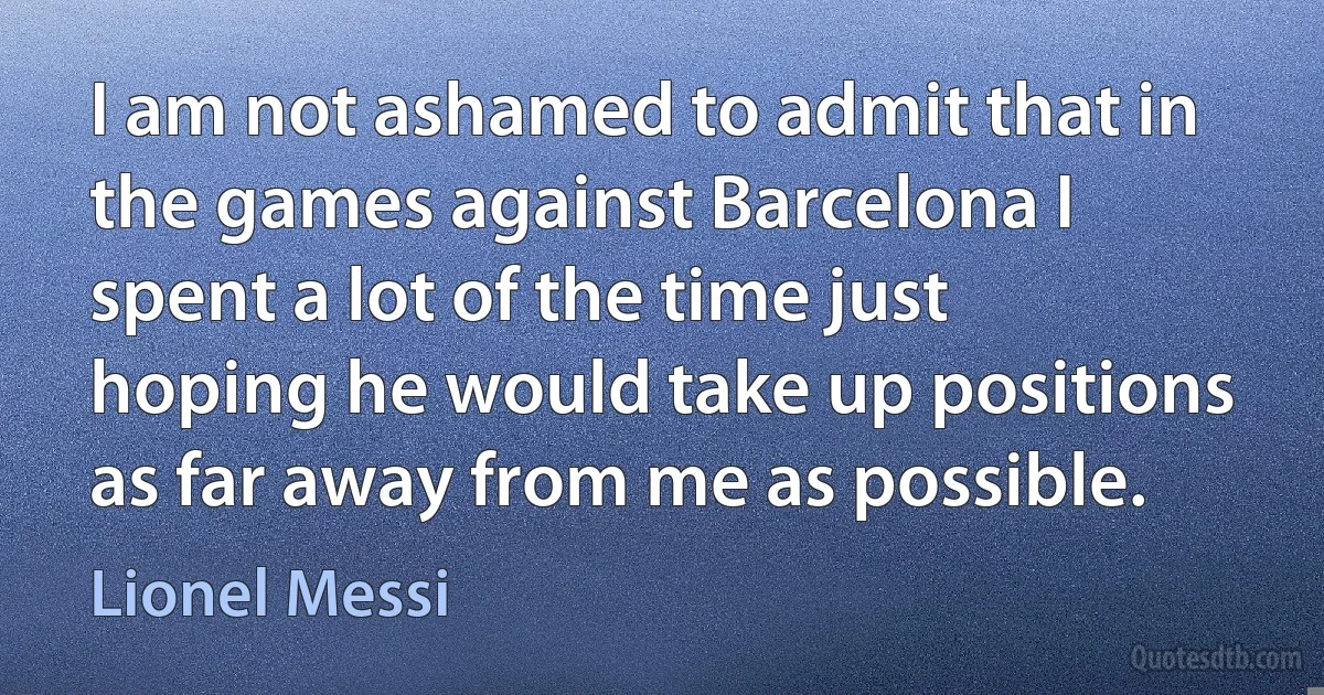 I am not ashamed to admit that in the games against Barcelona I spent a lot of the time just hoping he would take up positions as far away from me as possible. (Lionel Messi)