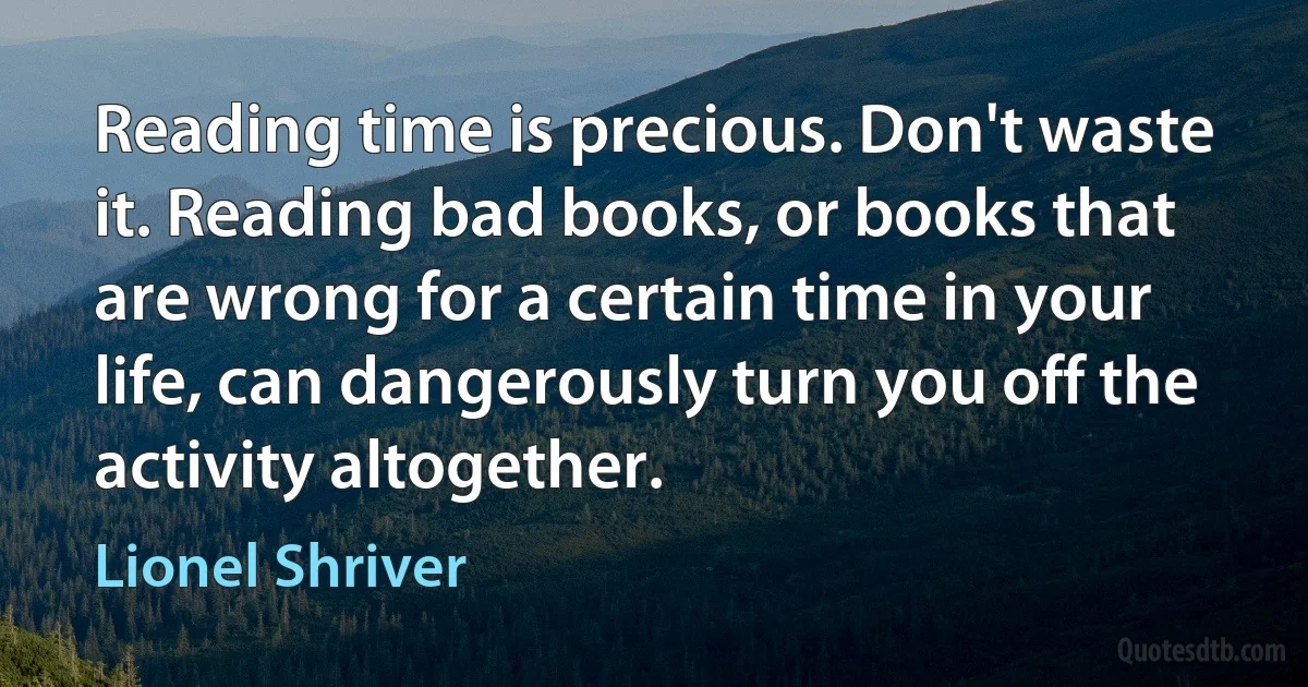 Reading time is precious. Don't waste it. Reading bad books, or books that are wrong for a certain time in your life, can dangerously turn you off the activity altogether. (Lionel Shriver)