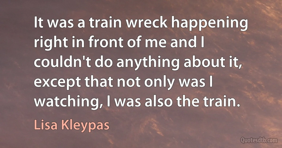 It was a train wreck happening right in front of me and I couldn't do anything about it, except that not only was I watching, I was also the train. (Lisa Kleypas)