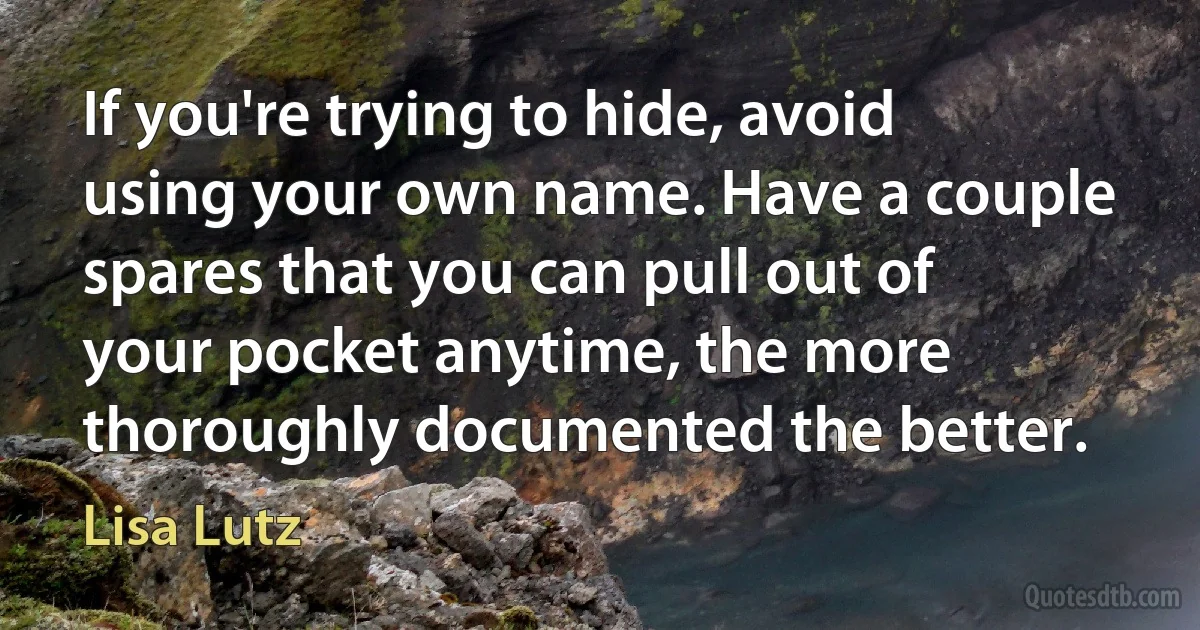 If you're trying to hide, avoid using your own name. Have a couple spares that you can pull out of your pocket anytime, the more thoroughly documented the better. (Lisa Lutz)