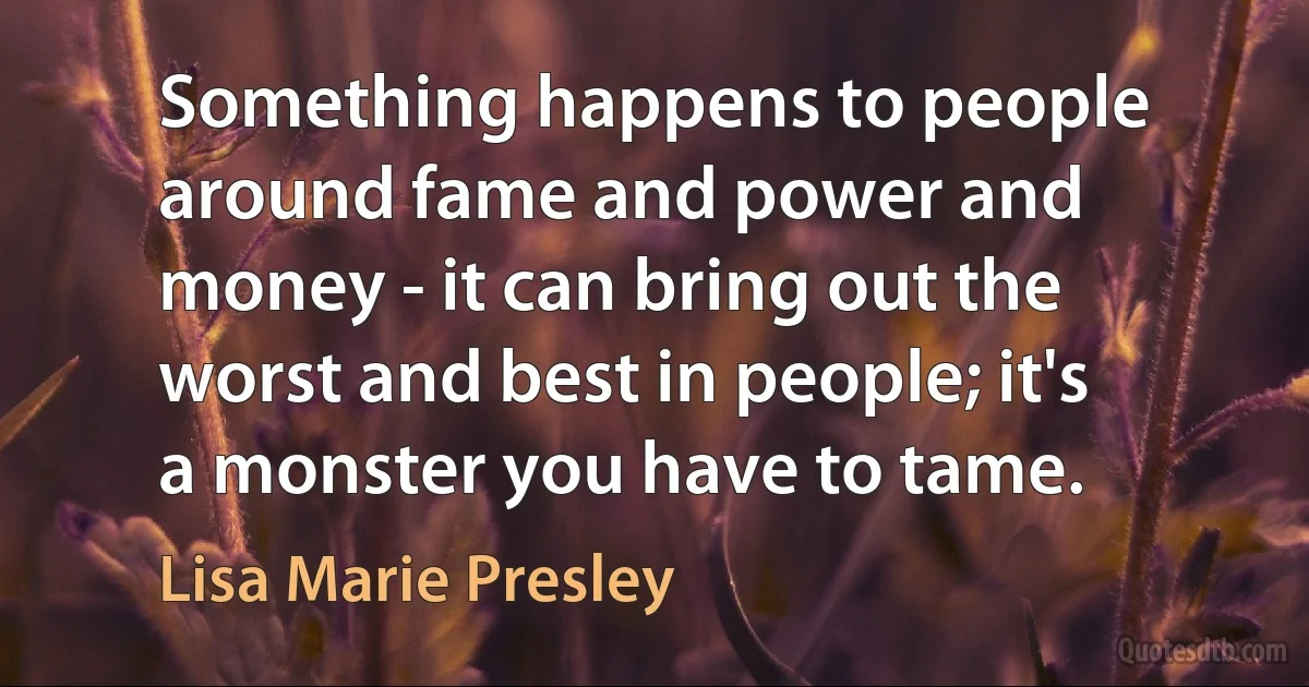 Something happens to people around fame and power and money - it can bring out the worst and best in people; it's a monster you have to tame. (Lisa Marie Presley)