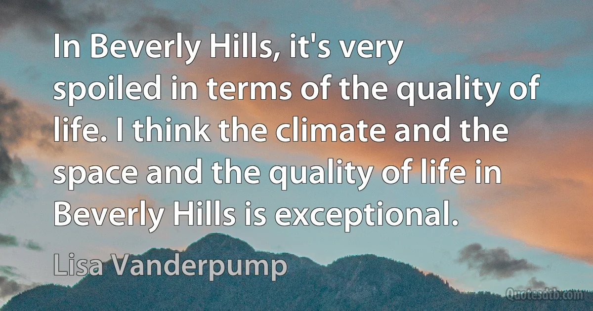 In Beverly Hills, it's very spoiled in terms of the quality of life. I think the climate and the space and the quality of life in Beverly Hills is exceptional. (Lisa Vanderpump)