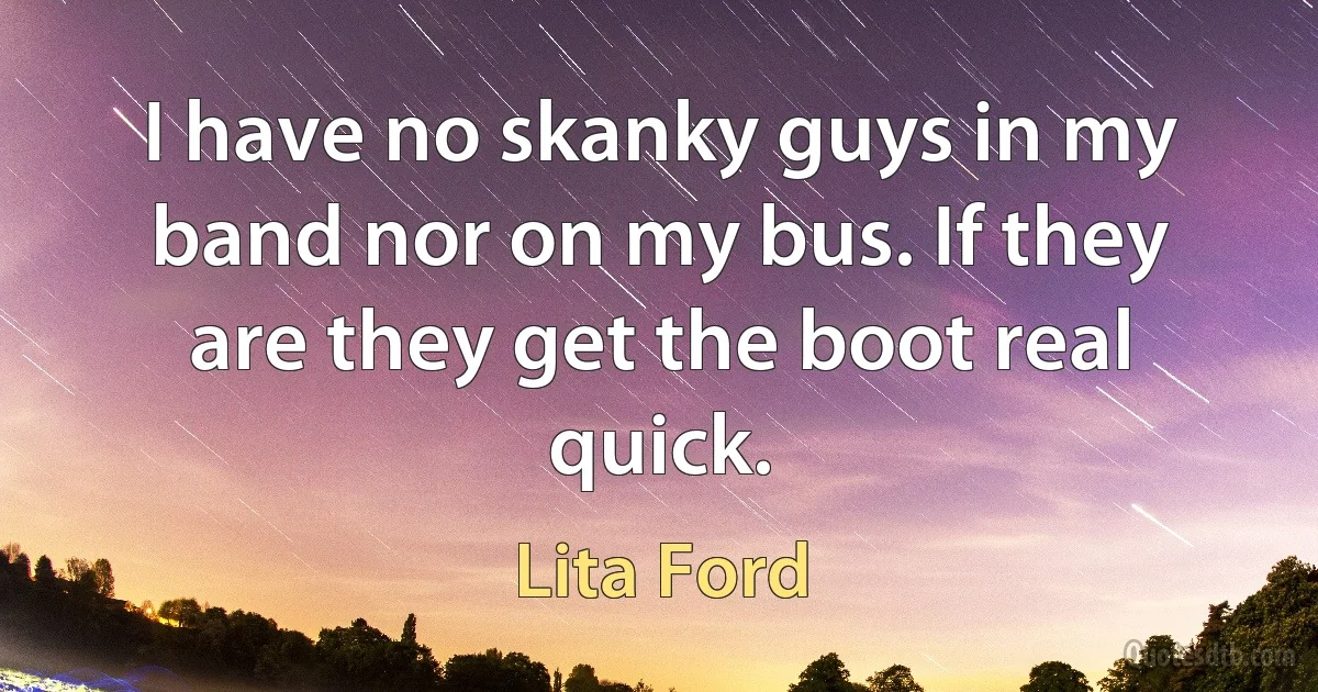 I have no skanky guys in my band nor on my bus. If they are they get the boot real quick. (Lita Ford)