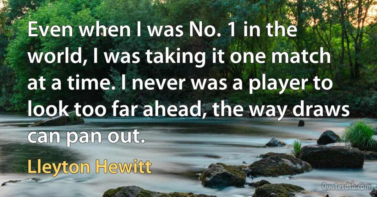 Even when I was No. 1 in the world, I was taking it one match at a time. I never was a player to look too far ahead, the way draws can pan out. (Lleyton Hewitt)