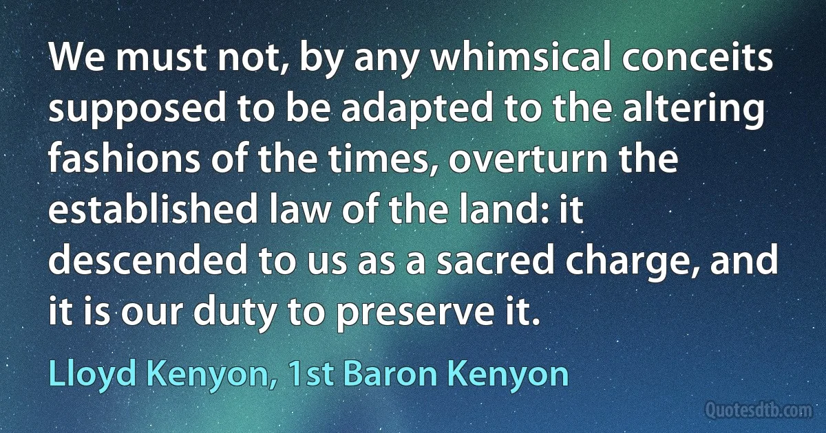 We must not, by any whimsical conceits supposed to be adapted to the altering fashions of the times, overturn the established law of the land: it descended to us as a sacred charge, and it is our duty to preserve it. (Lloyd Kenyon, 1st Baron Kenyon)