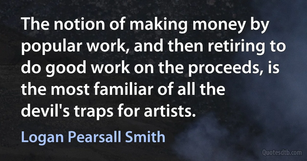 The notion of making money by popular work, and then retiring to do good work on the proceeds, is the most familiar of all the devil's traps for artists. (Logan Pearsall Smith)