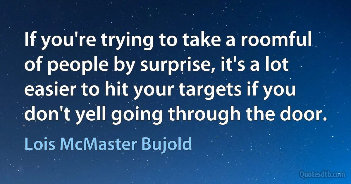 If you're trying to take a roomful of people by surprise, it's a lot easier to hit your targets if you don't yell going through the door. (Lois McMaster Bujold)