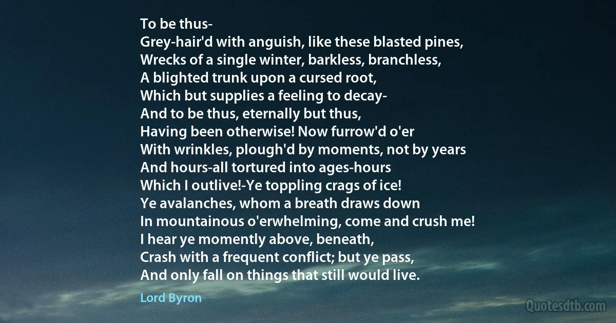 To be thus-
Grey-hair'd with anguish, like these blasted pines,
Wrecks of a single winter, barkless, branchless,
A blighted trunk upon a cursed root,
Which but supplies a feeling to decay-
And to be thus, eternally but thus,
Having been otherwise! Now furrow'd o'er
With wrinkles, plough'd by moments, not by years
And hours-all tortured into ages-hours
Which I outlive!-Ye toppling crags of ice!
Ye avalanches, whom a breath draws down
In mountainous o'erwhelming, come and crush me!
I hear ye momently above, beneath,
Crash with a frequent conflict; but ye pass,
And only fall on things that still would live. (Lord Byron)