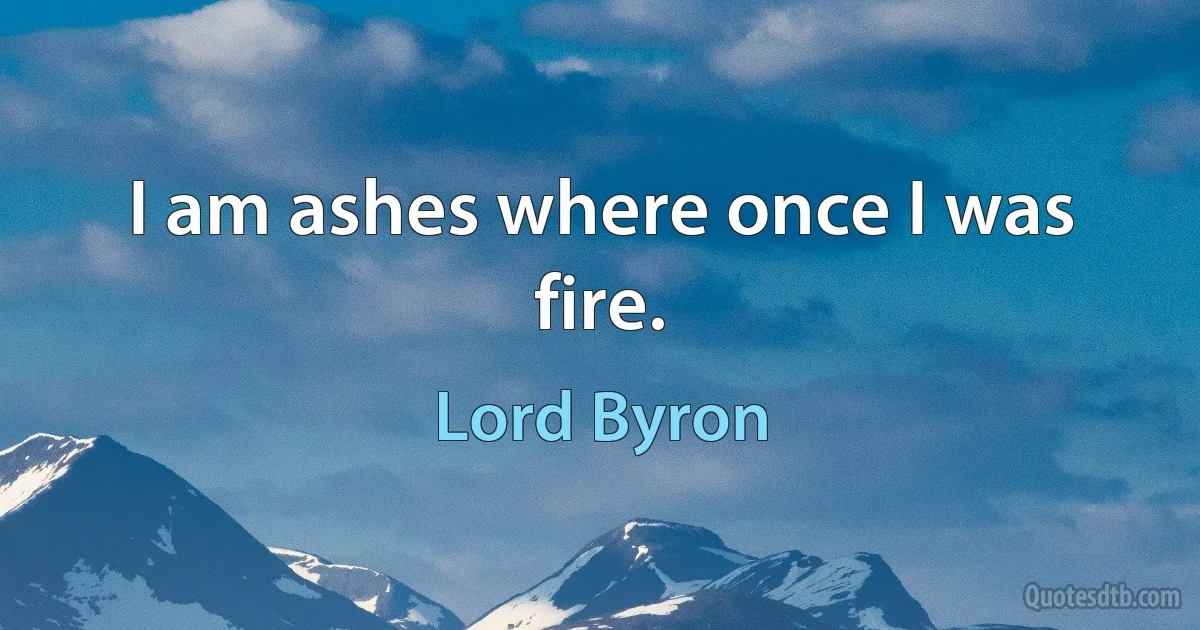 I am ashes where once I was fire. (Lord Byron)