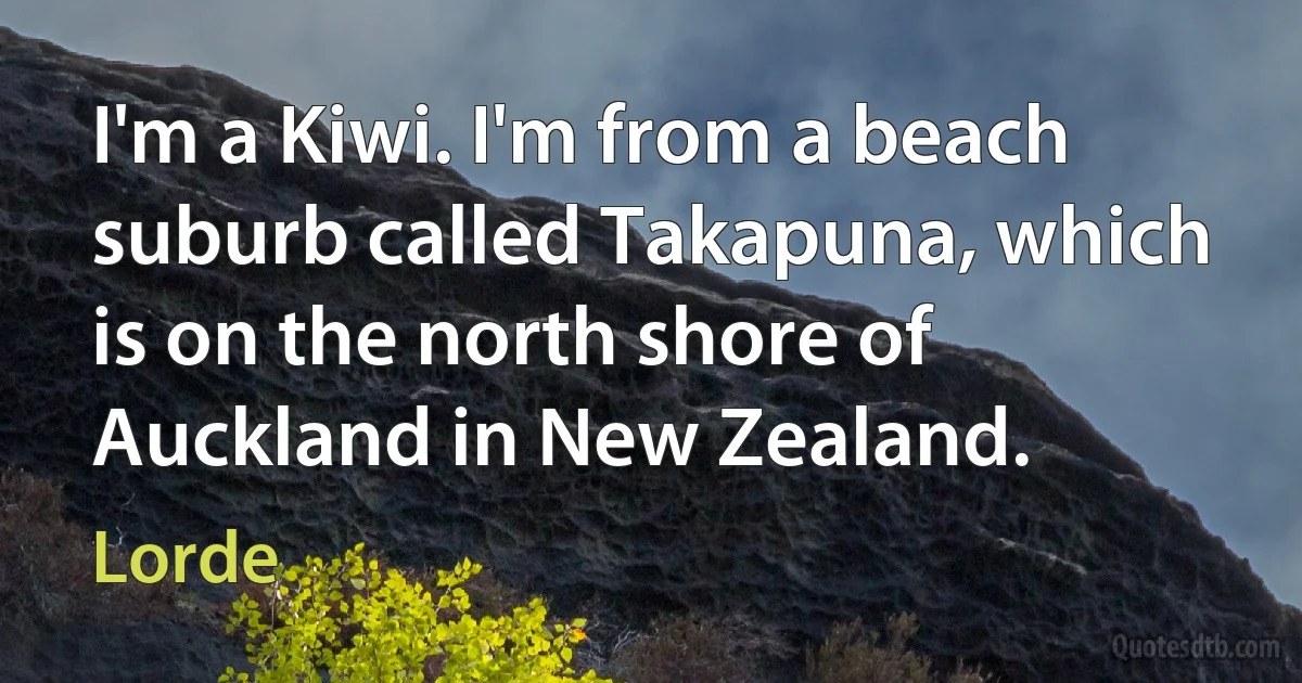 I'm a Kiwi. I'm from a beach suburb called Takapuna, which is on the north shore of Auckland in New Zealand. (Lorde)