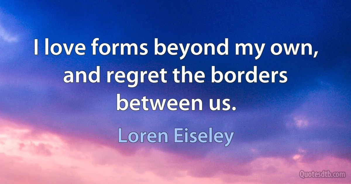 I love forms beyond my own, and regret the borders between us. (Loren Eiseley)