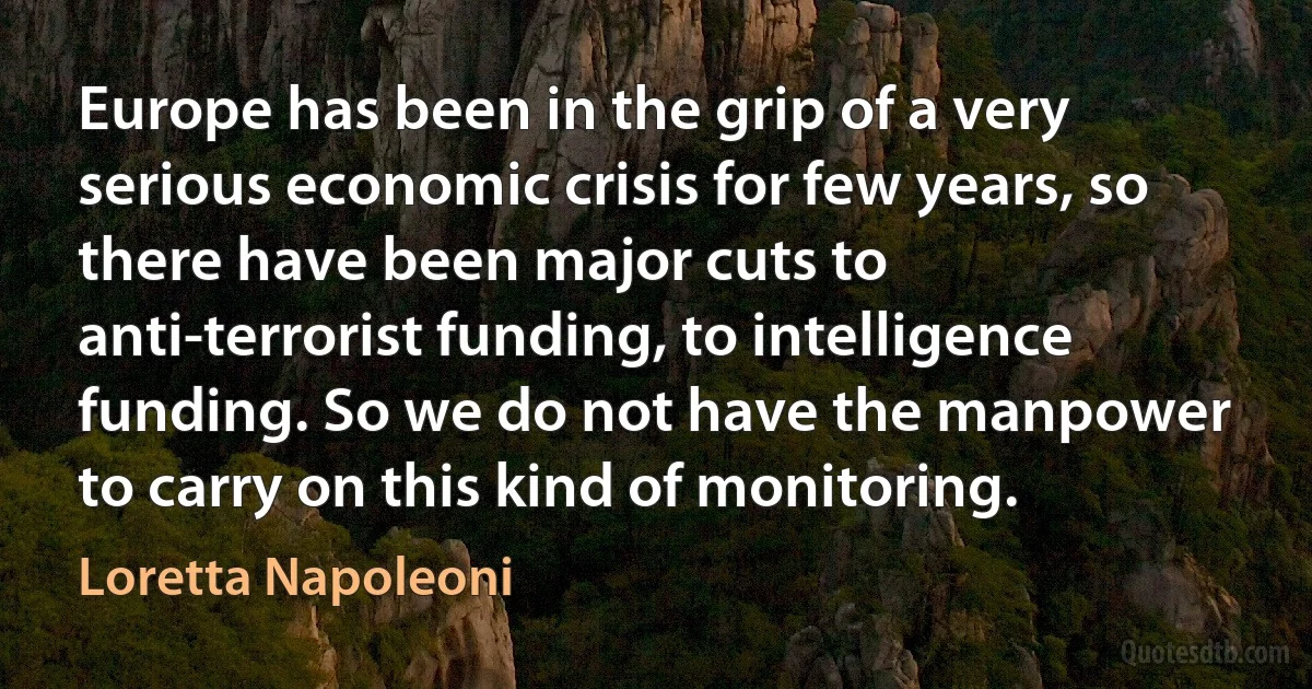 Europe has been in the grip of a very serious economic crisis for few years, so there have been major cuts to anti-terrorist funding, to intelligence funding. So we do not have the manpower to carry on this kind of monitoring. (Loretta Napoleoni)