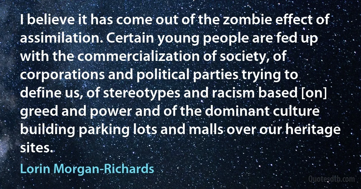 I believe it has come out of the zombie effect of assimilation. Certain young people are fed up with the commercialization of society, of corporations and political parties trying to define us, of stereotypes and racism based [on] greed and power and of the dominant culture building parking lots and malls over our heritage sites. (Lorin Morgan-Richards)