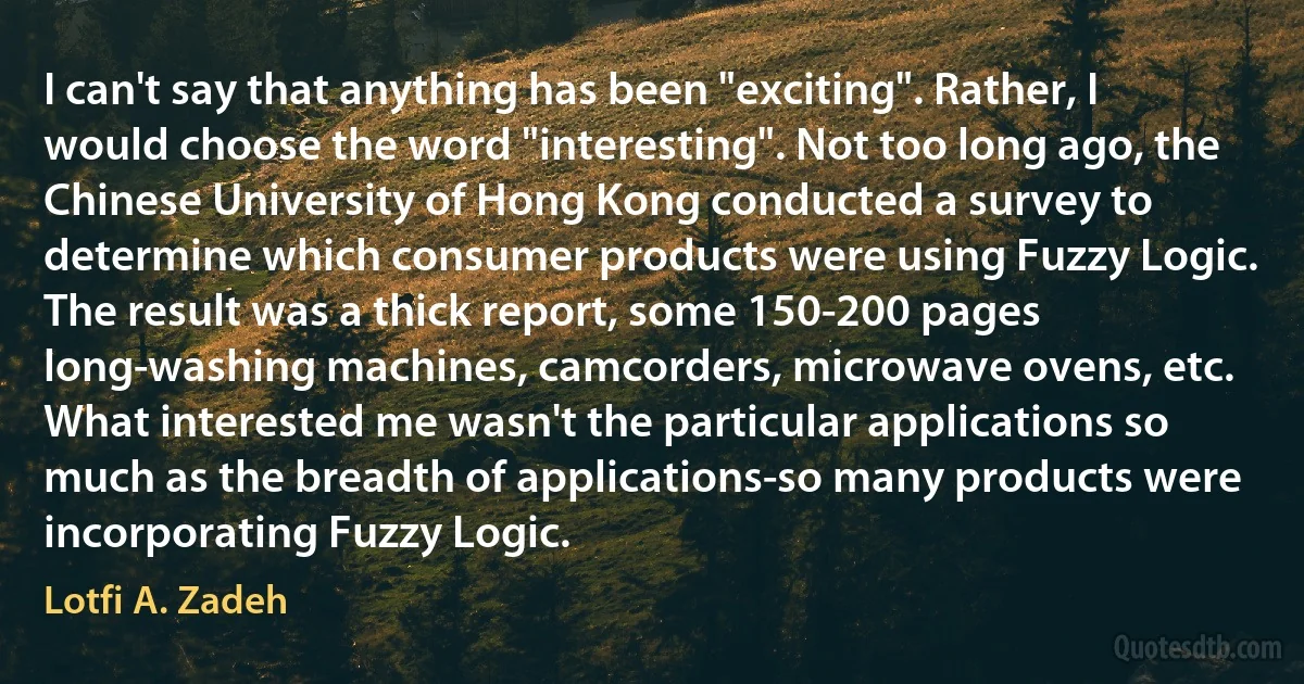 I can't say that anything has been "exciting". Rather, I would choose the word "interesting". Not too long ago, the Chinese University of Hong Kong conducted a survey to determine which consumer products were using Fuzzy Logic. The result was a thick report, some 150-200 pages long-washing machines, camcorders, microwave ovens, etc. What interested me wasn't the particular applications so much as the breadth of applications-so many products were incorporating Fuzzy Logic. (Lotfi A. Zadeh)